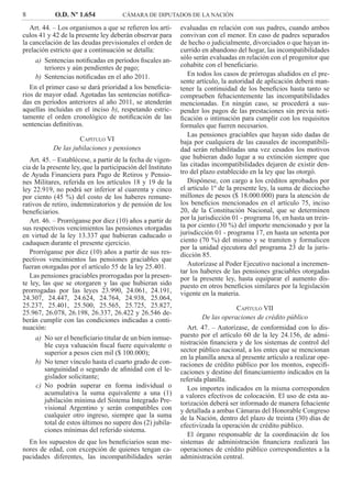 8 O.D. Nº 1.654 CÁMARA DE DIPUTADOS DE LA NACIÓN
evaluadas en relación con sus padres, cuando ambos
convivan con el menor. En caso de padres separados
de hecho o judicialmente, divorciados o que hayan in-
currido en abandono del hogar, las incompatibilidades
sólo serán evaluadas en relación con el progenitor que
cohabite con el beneﬁciario.
En todos los casos de prórrogas aludidos en el pre-
sente artículo, la autoridad de aplicación deberá man-
tener la continuidad de los beneﬁcios hasta tanto se
comprueben fehacientemente las incompatibilidades
mencionadas. En ningún caso, se procederá a sus-
pender los pagos de las prestaciones sin previa noti-
ﬁcación o intimación para cumplir con los requisitos
formales que fueren necesarios.
Las pensiones graciables que hayan sido dadas de
baja por cualquiera de las causales de incompatibili-
dad serán rehabilitadas una vez cesados los motivos
que hubieran dado lugar a su extinción siempre que
las citadas incompatibilidades dejaren de existir den-
tro del plazo establecido en la ley que las otorgó.
Dispónese, con cargo a los créditos aprobados por
el artículo 1º de la presente ley, la suma de dieciocho
millones de pesos ($ 18.000.000) para la atención de
los beneﬁcios mencionados en el artículo 75, inciso
20, de la Constitución Nacional, que se determinen
por la jurisdicción 01 - programa 16, en hasta un trein-
ta por ciento (30 %) del importe mencionado y por la
jurisdicción 01 - programa 17, en hasta un setenta por
ciento (70 %) del mismo y se tramiten y formalicen
por la unidad ejecutora del programa 23 de la juris-
dicción 85.
Autorízase al Poder Ejecutivo nacional a incremen-
tar los haberes de las pensiones graciables otorgadas
por la presente ley, hasta equiparar el aumento dis-
puesto en otros beneﬁcios similares por la legislación
vigente en la materia.
CAPÍTULO VII
De las operaciones de crédito público
Art. 47. – Autorízase, de conformidad con lo dis-
puesto por el artículo 60 de la ley 24.156, de admi-
nistración ﬁnanciera y de los sistemas de control del
sector público nacional, a los entes que se mencionan
en la planilla anexa al presente artículo a realizar ope-
raciones de crédito público por los montos, especiﬁ-
caciones y destino del ﬁnanciamiento indicados en la
referida planilla.
Los importes indicados en la misma corresponden
a valores efectivos de colocación. El uso de esta au-
torización deberá ser informado de manera fehaciente
y detallada a ambas Cámaras del Honorable Congreso
de la Nación, dentro del plazo de treinta (30) días de
efectivizada la operación de crédito público.
El órgano responsable de la coordinación de los
sistemas de administración ﬁnanciera realizará las
operaciones de crédito público correspondientes a la
administración central.
Art. 44. – Los organismos a que se reﬁeren los artí-
culos 41 y 42 de la presente ley deberán observar para
la cancelación de las deudas previsionales el orden de
prelación estricto que a continuación se detalla:
Sentencias notiﬁcadas en períodos ﬁscales an-a)
teriores y aún pendientes de pago;
Sentencias notiﬁcadas en el año 2011.b)
En el primer caso se dará prioridad a los beneﬁcia-
rios de mayor edad. Agotadas las sentencias notiﬁca-
das en períodos anteriores al año 2011, se atenderán
aquellas incluidas en el inciso b), respetando estric-
tamente el orden cronológico de notiﬁcación de las
sentencias deﬁnitivas.
CAPÍTULO VI
De las jubilaciones y pensiones
Art. 45. – Establécese, a partir de la fecha de vigen-
cia de la presente ley, que la participación del Instituto
de Ayuda Financiera para Pago de Retiros y Pensio-
nes Militares, referida en los artículos 18 y 19 de la
ley 22.919, no podrá ser inferior al cuarenta y cinco
por ciento (45 %) del costo de los haberes remune-
rativos de retiro, indemnizatorios y de pensión de los
beneﬁciarios.
Art. 46. – Prorróganse por diez (10) años a partir de
sus respectivos vencimientos las pensiones otorgadas
en virtud de la ley 13.337 que hubieran caducado o
caduquen durante el presente ejercicio.
Prorróganse por diez (10) años a partir de sus res-
pectivos vencimientos las pensiones graciables que
fueran otorgadas por el artículo 55 de la ley 25.401.
Las pensiones graciables prorrogadas por la presen-
te ley, las que se otorgaren y las que hubieran sido
prorrogadas por las leyes 23.990, 24.061, 24.191,
24.307, 24.447, 24.624, 24.764, 24.938, 25.064,
25.237, 25.401, 25.500, 25.565, 25.725, 25.827,
25.967, 26.078, 26.198, 26.337, 26.422 y 26.546 de-
berán cumplir con las condiciones indicadas a conti-
nuación:
No ser el beneﬁciario titular de un bien inmue-a)
ble cuya valuación ﬁscal fuere equivalente o
superior a pesos cien mil ($ 100.000);
No tener vínculo hasta el cuarto grado de con-b)
sanguinidad o segundo de aﬁnidad con el le-
gislador solicitante;
No podrán superar en forma individual oc)
acumulativa la suma equivalente a una (1)
jubilación mínima del Sistema Integrado Pre-
visional Argentino y serán compatibles con
cualquier otro ingreso, siempre que la suma
total de estos últimos no supere dos (2) jubila-
ciones mínimas del referido sistema.
En los supuestos de que los beneﬁciarios sean me-
nores de edad, con excepción de quienes tengan ca-
pacidades diferentes, las incompatibilidades serán
 