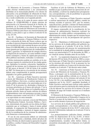 CÁMARA DE DIPUTADOS DE LA NACIÓN O.D. Nº 1.654 9
Facúltase al jefe de Gabinete de Ministros, en la
medida en que se perfeccionen las operaciones de cré-
dito aludidas, a realizar las ampliaciones presupuesta-
rias correspondientes a ﬁn de posibilitar la ejecución
del mencionado programa.
Art. 51. – Autorízase al Poder Ejecutivo nacional
a realizar operaciones de crédito público, cuando las
mismas excedan el ejercicio 2011, por los montos,
especiﬁcaciones, período y destino de ﬁnanciamiento
detallados en la planilla anexa al presente artículo.
El órgano responsable de la coordinación de los
sistemas de administración ﬁnanciera realizará las
operaciones de crédito público correspondientes a la
administración central, siempre que las mismas hayan
sido incluidas en la ley de presupuesto del ejercicio
respectivo.
Art. 52. – Mantiénese el diferimiento de los pagos
de los servicios de la deuda pública del gobierno na-
cional dispuesto en el artículo 52 de la ley 26.422,
hasta la ﬁnalización del proceso de reestructuración
de la totalidad de la deuda pública contraída original-
mente con anterioridad al 31 de diciembre de 2001, o
en virtud de normas dictadas antes de esa fecha.
Art. 53. – La suspensión dispuesta en el artículo 1º
del decreto 493 de fecha 20 de abril de 2004 se exten-
derá hasta que el Poder Ejecutivo nacional normalice
en los términos del artículo 54 de la presente ley los
certiﬁcados emitidos en el marco de los decretos men-
cionados en el artículo 1º del decreto antes citado.
Art. 54. – Autorízase al Poder Ejecutivo nacional,
a través del Ministerio de Economía y Finanzas Pú-
blicas, a proseguir con la normalización de los ser-
vicios de la deuda pública referida en el artículo 52
de la presente ley, en los términos del artículo 65 de
la ley 24.156 y sus modiﬁcaciones, y con los límites
impuestos por la ley 26.017, quedando facultado el
Poder Ejecutivo nacional para realizar todos aquellos
actos necesarios para la conclusión del citado proceso,
a ﬁn de adecuar los servicios de la misma a las posi-
bilidades de pago del Estado nacional en el mediano
y largo plazo.
El Ministerio de Economía y Finanzas Públicas in-
formará semestralmente al Honorable Congreso de la
Nación el avance de las tratativas y los acuerdos a los
que se arribe durante el proceso de negociación.
Los servicios de la deuda pública del gobierno na-
cional, correspondientes a los títulos públicos com-
prendidos en el régimen de la ley 26.017, están inclui-
dos en el diferimiento indicado en el artículo 52 de la
presente ley.
Los pronunciamientos judiciales ﬁrmes, emitidos
contra las disposiciones de la ley 25.561, el decre-
to 471 de fecha 8 de marzo de 2002, y sus normas
complementarias, recaídos sobre dichos títulos, se
encuentran alcanzados por lo dispuesto en el párrafo
anterior.
El Ministerio de Economía y Finanzas Públicas
podrá efectuar modiﬁcaciones a las características
detalladas en la mencionada planilla a los efectos de
adecuarlas a las posibilidades de obtención de ﬁnan-
ciamiento, lo que deberá informarse de la misma for-
ma y modo establecidos en el segundo párrafo.
Art. 48. – Fíjase en la suma de pesos catorce mil
millones ($ 14.000.000.000) el monto máximo de
autorización a la Tesorería General de la Nación, de-
pendiente de la Subsecretaría de Presupuesto de la
Secretaría de Hacienda del Ministerio de Economía y
Finanzas Públicas para hacer uso transitoriamente del
crédito a corto plazo a que se reﬁere el artículo 82 de
la ley 24.156.
Art. 49. – Facúltase a la Secretaría de Hacienda del
Ministerio de Economía y Finanzas Públicas a la emi-
sión y colocación de letras del Tesoro a plazos que no
excedan el ejercicio ﬁnanciero hasta alcanzar un impor-
te en circulación del valor nominal de pesos seis mil mi-
llones ($ 6.000.000.000), a los efectos de ser utilizadas
como garantía por las adquisiciones de combustibles lí-
quidos y gaseosos, la importación de energía eléctrica,
la adquisición de aeronaves, así como también compo-
nentes extranjeros y bienes de capital para proyectos y
obras públicas nacionales, realizadas o a realizarse.
Dichos instrumentos podrán ser emitidos en la mo-
neda que requiera la constitución de las citadas garan-
tías, rigiéndose la emisión, colocación, liquidación y
registro de las mismas, por lo dispuesto en el artículo
82 del anexo al decreto 1.344 de fecha 4 de octubre
de 2007. En forma previa a la emisión de las mismas,
deberá estar comprometida la partida presupuestaria
asignada a los gastos garantizados.
Art. 50. – Autorízase al Poder Ejecutivo nacional,
a través del Ministerio de Planiﬁcación Federal, In-
versión Pública y Servicios, a realizar operaciones de
crédito público adicionales a las autorizadas por el ar-
tículo 47 de la presente ley, destinadas a ﬁnanciar in-
versiones prioritarias en el marco del artículo 17 de la
ley 26.546, cuyo detalle ﬁgura en la planilla anexa al
presente artículo, hasta un monto máximo de dólares
estadounidenses siete mil quinientos noventa y nueve
millones setecientos veinte mil (U$ S 7.599.720.000)
o su equivalente en otras monedas.
El Poder Ejecutivo nacional, a través del Ministerio
de Planiﬁcación Federal, Inversión Pública y Servi-
cios, determinará, de acuerdo con las ofertas de ﬁnan-
ciamiento que se veriﬁquen y hasta el monto global
señalado, la asignación del ﬁnanciamiento entre las
inversiones señaladas e instruirá al órgano responsa-
ble de la coordinación de los sistemas de administra-
ción ﬁnanciera a instrumentarlas.
El uso de esta autorización deberá ser informado
de manera fehaciente y detallada, dentro del plazo de
treinta (30) días de efectivizada la operación de crédi-
to público, a ambas Cámaras del Honorable Congreso
de la Nación.
 