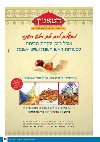 ‫שלנו‬ ‫ירושלים‬ | 128 '‫מס‬ ‫מגזין‬ | 2017 - ‫אוגוסט‬13
‫השנה‬ ‫ראש‬ ‫את‬ ‫לכם‬ ‫מבשלים‬
w w w . h a t a g i n . c o . i l h a t a g i n @ w a l l a . c o m
02-6728672 :‫טלפקס‬ ,02-6725255 :‫טל‬ .‫ירושלים‬ ‫תלפיות‬ ,15 ‫חרוצים‬ ‫יד‬ '‫רח‬
‫ף‬‫ס‬‫ו‬‫י‬ ‫בית‬ ‫חלק‬ ‫בשר‬ ‫ירושלים‬ ‫הרבנות‬ ‫בהשגחת‬ ‫כשר‬
‫ו‬‫מ‬‫י‬‫ד‬‫ק‬‫ה‬
‫ם‬‫כ‬‫י‬‫ת‬‫ו‬‫נ‬‫מ‬‫ז‬‫ה‬
‫ת‬‫ו‬‫ד‬‫ו‬‫ע‬‫ס‬‫ל‬
!‫ה‬‫נ‬‫ש‬‫ה‬ ‫ש‬‫א‬‫ר‬
‫האירועים‬ ‫סוגי‬ ‫ולכל‬ ‫חתן‬ ‫לשבת‬ ‫קייטרינג‬
‫אותנטית‬ ‫באווירה‬ ‫ייחודיים‬ ‫אירועים‬
‫מצווה‬ ‫בר/בת‬ ‫ברית/ה‬ ‫חינה‬
‫הביתה‬ ‫לקחת‬ ‫מוכן‬ ‫אוכל‬
‫ושישי-שבת‬ ‫השנה‬ ‫ראש‬ ‫לסעודות‬
 