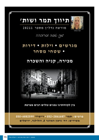 ‫שלנו‬ ‫ירושלים‬ | 128 '‫מס‬ ‫מגזין‬ | 2017 - ‫אוגוסט‬15
‫ושות׳‬ ‫תמר‬ ‫תיווך‬
2 8 2 1 1 ‫ר‬ ‫פ‬ ‫ס‬ ‫מ‬ ‫ן‬ ‫״‬ ‫ל‬ ‫ד‬ ‫נ‬ ‫ה‬ ‫ש‬ ‫ר‬ ‫ו‬ ‫מ‬
!!‫וברוכה‬ ‫טובה‬ ‫שנה‬
‫דירות‬ • ‫וילות‬ • ‫מגרשים‬
‫מסחר‬ ‫שטחי‬ •
‫והשכרה‬ ‫קניה‬ ,‫מכירה‬
‫מצרפת‬ ‫רבים‬ ‫עולים‬ ‫נמנים‬ ‫לקוחותינו‬ ‫בין‬
050-6882599 ‫רישרד‬ • 052-2861687 ‫תמר‬ :‫פרטים‬
‫ירושלים‬ ,‫הולילנד‬ ,8 ‫האוזנר‬ ‫גדעון‬ ‫רח׳‬ :‫משרדים‬
‫זבולוני‬ ‫תמר‬
 