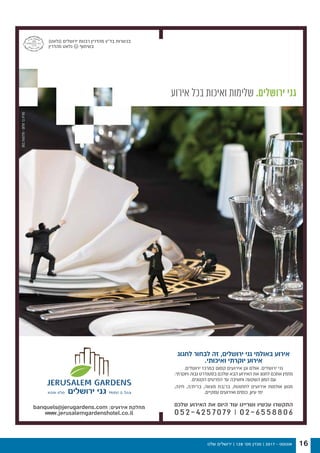 ‫שלנו‬ ‫ירושלים‬ | 128 '‫מס‬ ‫מגזין‬ | 2017 - ‫אוגוסט‬ 16
‫אירוע‬ ‫בכל‬ ‫ואיכות‬ ‫שלימות‬ .‫ירושלים‬ ‫גני‬
‫לחגוג‬ ‫לבחור‬ ‫זה‬ ,‫ירושלים‬ ‫גני‬ ‫באולמי‬ ‫אירוע‬
.‫ואיכותי‬ ‫יוקרתי‬ ‫אירוע‬
.‫ירושלים‬ ‫במרכז‬ ‫קסום‬ ‫אירועים‬ ‫וגן‬ ‫אולם‬ .‫ירושלים‬ ‫גני‬
.‫ויוקרתי‬ ‫גבוה‬ ‫בסטנדרט‬ ‫שלכם‬ ‫הבא‬ ‫האירוע‬ ‫את‬ ‫לחגוג‬ ‫אתכם‬ ‫מזמין‬
.‫הקטנים‬ ‫הפרטים‬ ‫עד‬ ‫וחשיבה‬ ‫השקעה‬ ‫המון‬ ‫עם‬
,‫חינה‬ ,‫ברית/ה‬ ,‫מצווה‬ ‫בר/בת‬ ,‫לחתונות‬ ‫אירועים‬ ‫אולמות‬ ‫מגוון‬
.‫עסקיים‬ ‫ואירועים‬ ‫כנסים‬ ,‫עיון‬ ‫ימי‬
‫שלכם‬ ‫האירוע‬ ‫את‬ ‫היום‬ ‫עוד‬ ‫ושריינו‬ ‫עכשיו‬ ‫התקשרו‬
052-4257079 | 02-6558806
banquels@jerugardens.com :‫אירועים‬ ‫מחלקת‬
www.jerusalemgardenshotel.co.il
)‫(גלאט‬ ‫ירושלים‬ ‫רבנות‬ ‫מהדרין‬ ‫בד"ץ‬ ‫בכשרות‬
‫מהדרין‬ ‫גלאט‬ U ‫בשיתוף‬
052.7165778>‫שלום‬‫בר‬‫מוריה‬
 