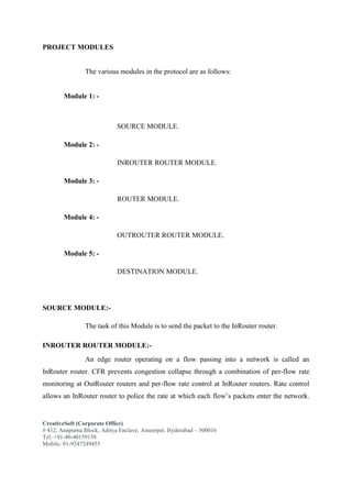 CreativeSoft (Corporate Office)
# 412, Annpurna Block, Aditya Enclave, Ameerpet, Hyderabad – 500016
Tel: +91-40-40159158
Mobile: 91-9247249455
PROJECT MODULES
The various modules in the protocol are as follows:
Module 1: -
SOURCE MODULE.
Module 2: -
INROUTER ROUTER MODULE.
Module 3: -
ROUTER MODULE.
Module 4: -
OUTROUTER ROUTER MODULE.
Module 5: -
DESTINATION MODULE.
SOURCE MODULE:-
The task of this Module is to send the packet to the InRouter router.
INROUTER ROUTER MODULE:-
An edge router operating on a flow passing into a network is called an
InRouter router. CFR prevents congestion collapse through a combination of per-flow rate
monitoring at OutRouter routers and per-flow rate control at InRouter routers. Rate control
allows an InRouter router to police the rate at which each flow’s packets enter the network.
 