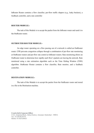 CreativeSoft (Corporate Office)
# 412, Annpurna Block, Aditya Enclave, Ameerpet, Hyderabad – 500016
Tel: +91-40-40159158
Mobile: 91-9247249455
InRouter Router contains a flow classifier, per-flow traffic shapers (e.g., leaky buckets), a
feedback controller, and a rate controller
ROUTER MODULE:-
The task of this Module is to accept the packet from the InRouter router and send it to
the OutRouter router.
OUTROUTER ROUTER MODULE:-
An edge router operating on a flow passing out of a network is called an OutRouter
router. CFR prevents congestion collapse through a combination of per-flow rate monitoring
at OutRouter routers and per-flow rate control at InRouter routers. Rate monitoring allows an
OutRouter router to determine how rapidly each flow’s packets are leaving the network. Rate
monitored using a rate estimation algorithm such as the Time Sliding Window (TSW)
algorithm. OutRouter Router contains a flow classifier, Rate monitor, and a feedback
controller.
DESTINATION MODULE:-
The task of this Module is to accept the packet from the OutRouter router and stored
in a file in the Destination machine.
 