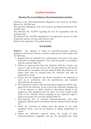 ١
Unofficial Translation
dealing in telecommunications activitieson8.Decision No
Pursuant to the Telecommunications Regulatory Act issued by the Royal
Decree No. 30/2002 and;
The Executive Regulation of the Act issued by the Ministerial Decision No.
10/2007 and;
The Decision No. 45/2003 regarding the fees for registration with the
Authority and;
The Decision No. 46/2003 regarding fees for registration and use of radio
frequencies and fees of some radio licenses and;
Based on the exigencies of the public interest;
It is decided:
Article 1: Any importer or dealer in telecommunications activities,
equipment and devices whether a natural or legal person, shall comply with
the following:
a. Register with the Authority for a valid period of one year or five years
renewable for similar duration/s. Fees shall be payable in accordance
with the attached Table (A).
b. Obtain an import permit from the Authority valid for 4 weeks, one
year or 5 years as the case may be. The fees prescribed for each period
shall be paid in accordance with the attached Table (D). However, the
release letter must be obtained from the Authority each time an
importation is made.
c. Ensure that the equipment and devices intended to be imported or
used are in conformity with the specifications and standards
determined by the Authority.
d. The imported or dealt in telecommunications equipment shall be type-
approved by the Authority. In the event of the Authority's disapproval,
or if the importer or dealer intends to discontinue dealing in the
equipment, such equipment must be taken out of the country under
advice to the Authority without prejudice to the Authority's right to
impose the penalty set out in the attached Table (F).
e. Type-approval fees of terminal telecommunications and radio
equipment shall be paid in accordance with the attached Tables (B) and
(C).
f. Notify the Authority in writing upon the receipt of any radio
equipment from a user for the purpose of selling, maintenance or
export.
g. Obtain the Authority's approval before the storage of radio
telecommunications equipment and pay the prescribed fees. Such
 