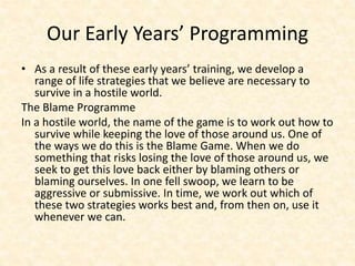Our Early Years’ Programming
• As a result of these early years’ training, we develop a
range of life strategies that we believe are necessary to
survive in a hostile world.
The Blame Programme
In a hostile world, the name of the game is to work out how to
survive while keeping the love of those around us. One of
the ways we do this is the Blame Game. When we do
something that risks losing the love of those around us, we
seek to get this love back either by blaming others or
blaming ourselves. In one fell swoop, we learn to be
aggressive or submissive. In time, we work out which of
these two strategies works best and, from then on, use it
whenever we can.
 