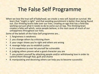 The False Self Programme
When we lose the true self of babyhood, we create a new self, based on survival. We
learn that “might is right” and that avoiding punishment is better than being found
out. Our thinking brains take over our lives, creating an ego that has a field day
working out just what it needs to do to come out on top. This thinking brain
creates a false self which, some people believe, is the root cause of much of our
unhappiness throughout our lives.
Some of the beliefs of the False Self programme are...
• 1. forgiveness is weakness
• 2. you change others by criticising them
• 3. your anger shows you’re right and others are wrong
• 4. revenge helps you to establish justice
• 5. it is weakness to ever let yourself be vulnerable
• 6. judging others proves what a good character you are
• 7. you protect yourself by attacking people and/or withdrawing love in order to
control them through fear, guilt and shame
• 8. manipulating and deceiving others can help you to become successful.
 