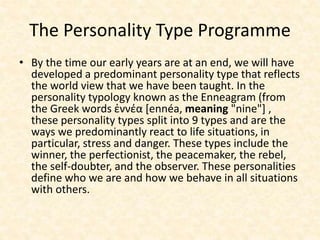 The Personality Type Programme
• By the time our early years are at an end, we will have
developed a predominant personality type that reflects
the world view that we have been taught. In the
personality typology known as the Enneagram (from
the Greek words ἐννέα [ennéa, meaning "nine"] ,
these personality types split into 9 types and are the
ways we predominantly react to life situations, in
particular, stress and danger. These types include the
winner, the perfectionist, the peacemaker, the rebel,
the self-doubter, and the observer. These personalities
define who we are and how we behave in all situations
with others.
 