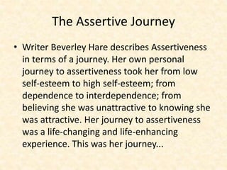 The Assertive Journey
• Writer Beverley Hare describes Assertiveness
in terms of a journey. Her own personal
journey to assertiveness took her from low
self-esteem to high self-esteem; from
dependence to interdependence; from
believing she was unattractive to knowing she
was attractive. Her journey to assertiveness
was a life-changing and life-enhancing
experience. This was her journey...
 