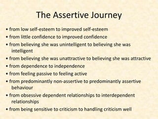 The Assertive Journey
• from low self-esteem to improved self-esteem
• from little confidence to improved confidence
• from believing she was unintelligent to believing she was
intelligent
• from believing she was unattractive to believing she was attractive
• from dependence to independence
• from feeling passive to feeling active
• from predominantly non-assertive to predominantly assertive
behaviour
• from obsessive dependent relationships to interdependent
relationships
• from being sensitive to criticism to handling criticism well
 