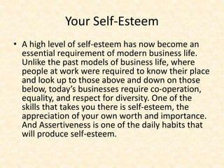Your Self-Esteem
• A high level of self-esteem has now become an
essential requirement of modern business life.
Unlike the past models of business life, where
people at work were required to know their place
and look up to those above and down on those
below, today’s businesses require co-operation,
equality, and respect for diversity. One of the
skills that takes you there is self-esteem, the
appreciation of your own worth and importance.
And Assertiveness is one of the daily habits that
will produce self-esteem.
 