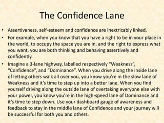 The Confidence Lane
• Assertiveness, self-esteem and confidence are inextricably linked.
• For example, when you know that you have a right to be in your place in
the world, to occupy the space you are in, and the right to express what
you want, you are both thinking and behaving assertively and
confidently.
• Imagine a 3-lane highway, labelled respectively “Weakness”,
“Confidence”, and “Dominance”. When you drive along the inside lane
of letting others walk all over you, you know you’re in the slow lane of
Weakness and it’s time to step up into a better lane. When you find
yourself driving along the outside lane of overtaking everyone else with
your power, you know you’re in the high-speed lane of Dominance and
it’s time to step down. Use your dashboard gauge of awareness and
feedback to stay in the middle lane of Confidence and your journey will
be successful for both you and others.
 