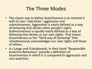 The Three Modes
• The classic way to define Assertiveness is to contrast it
with its two “side-kicks”, aggression and
submissiveness. Aggression is easily defined as a way
of behaving that denies other people’s rights.
Submissiveness is equally easily defined as a way of
behaving that denies us our own rights. That leaves
Assertiveness as the “third way of behaving” that
simultaneously acknowledges our own rights and those
of others.
• A.J.Lange and P.Jakubowski, in their book “Responsible
Assertive Behaviour” provide a definition of
Assertiveness in which it is compared to aggression and
non-assertion.
 