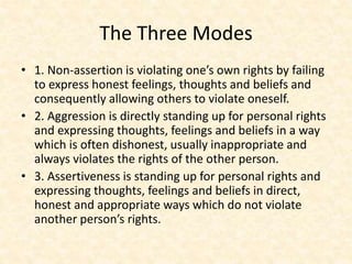 The Three Modes
• 1. Non-assertion is violating one’s own rights by failing
to express honest feelings, thoughts and beliefs and
consequently allowing others to violate oneself.
• 2. Aggression is directly standing up for personal rights
and expressing thoughts, feelings and beliefs in a way
which is often dishonest, usually inappropriate and
always violates the rights of the other person.
• 3. Assertiveness is standing up for personal rights and
expressing thoughts, feelings and beliefs in direct,
honest and appropriate ways which do not violate
another person’s rights.
 