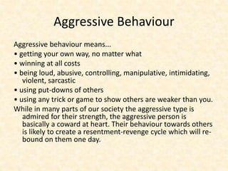 Aggressive Behaviour
Aggressive behaviour means...
• getting your own way, no matter what
• winning at all costs
• being loud, abusive, controlling, manipulative, intimidating,
violent, sarcastic
• using put-downs of others
• using any trick or game to show others are weaker than you.
While in many parts of our society the aggressive type is
admired for their strength, the aggressive person is
basically a coward at heart. Their behaviour towards others
is likely to create a resentment-revenge cycle which will re-
bound on them one day.
 