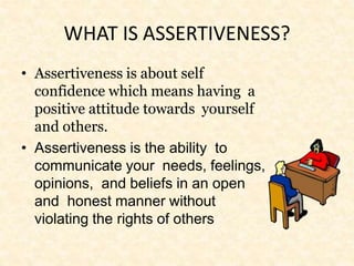 WHAT IS ASSERTIVENESS?
• Assertiveness is about self
confidence which means having a
positive attitude towards yourself
and others.
• Assertiveness is the ability to
communicate your needs, feelings,
opinions, and beliefs in an open
and honest manner without
violating the rights of others
 