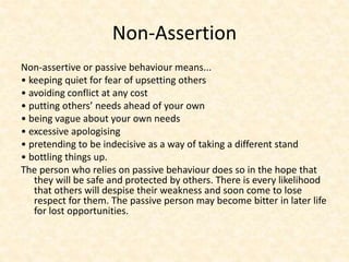 Non-Assertion
Non-assertive or passive behaviour means...
• keeping quiet for fear of upsetting others
• avoiding conflict at any cost
• putting others’ needs ahead of your own
• being vague about your own needs
• excessive apologising
• pretending to be indecisive as a way of taking a different stand
• bottling things up.
The person who relies on passive behaviour does so in the hope that
they will be safe and protected by others. There is every likelihood
that others will despise their weakness and soon come to lose
respect for them. The passive person may become bitter in later life
for lost opportunities.
 