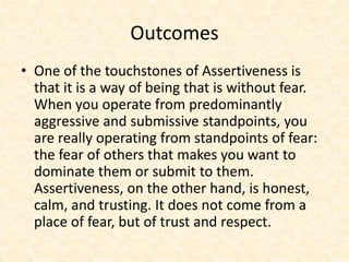 Outcomes
• One of the touchstones of Assertiveness is
that it is a way of being that is without fear.
When you operate from predominantly
aggressive and submissive standpoints, you
are really operating from standpoints of fear:
the fear of others that makes you want to
dominate them or submit to them.
Assertiveness, on the other hand, is honest,
calm, and trusting. It does not come from a
place of fear, but of trust and respect.
 