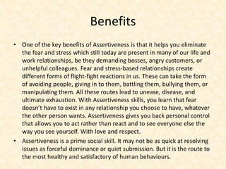 Benefits
• One of the key benefits of Assertiveness is that it helps you eliminate
the fear and stress which still today are present in many of our life and
work relationships, be they demanding bosses, angry customers, or
unhelpful colleagues. Fear and stress-based relationships create
different forms of flight-fight reactions in us. These can take the form
of avoiding people, giving in to them, battling them, bullying them, or
manipulating them. All these routes lead to unease, disease, and
ultimate exhaustion. With Assertiveness skills, you learn that fear
doesn’t have to exist in any relationship you choose to have, whatever
the other person wants. Assertiveness gives you back personal control
that allows you to act rather than react and to see everyone else the
way you see yourself. With love and respect.
• Assertiveness is a prime social skill. It may not be as quick at resolving
issues as forceful dominance or quiet submission. But it is the route to
the most healthy and satisfactory of human behaviours.
 
