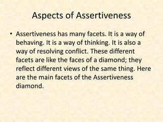 Aspects of Assertiveness
• Assertiveness has many facets. It is a way of
behaving. It is a way of thinking. It is also a
way of resolving conflict. These different
facets are like the faces of a diamond; they
reflect different views of the same thing. Here
are the main facets of the Assertiveness
diamond.
 