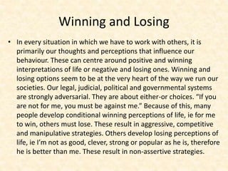 Winning and Losing
• In every situation in which we have to work with others, it is
primarily our thoughts and perceptions that influence our
behaviour. These can centre around positive and winning
interpretations of life or negative and losing ones. Winning and
losing options seem to be at the very heart of the way we run our
societies. Our legal, judicial, political and governmental systems
are strongly adversarial. They are about either-or choices. “If you
are not for me, you must be against me.” Because of this, many
people develop conditional winning perceptions of life, ie for me
to win, others must lose. These result in aggressive, competitive
and manipulative strategies. Others develop losing perceptions of
life, ie I’m not as good, clever, strong or popular as he is, therefore
he is better than me. These result in non-assertive strategies.
 