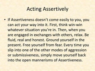 Acting Assertively
• If Assertiveness doesn’t come easily to you, you
can act your way into it. First, think win-win
whatever situation you’re in. Then, when you
are engaged in exchanges with others, relax. Be
fluid, real and honest. Ground yourself in the
present. Free yourself from fear. Every time you
slip into one of the other modes of aggression
or submissiveness, simply move yourself back
into the open mannerisms of Assertiveness.
 