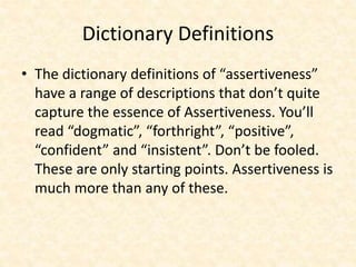 Dictionary Definitions
• The dictionary definitions of “assertiveness”
have a range of descriptions that don’t quite
capture the essence of Assertiveness. You’ll
read “dogmatic”, “forthright”, “positive”,
“confident” and “insistent”. Don’t be fooled.
These are only starting points. Assertiveness is
much more than any of these.
 