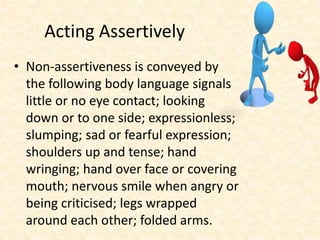 Acting Assertively
• Non-assertiveness is conveyed by
the following body language signals
little or no eye contact; looking
down or to one side; expressionless;
slumping; sad or fearful expression;
shoulders up and tense; hand
wringing; hand over face or covering
mouth; nervous smile when angry or
being criticised; legs wrapped
around each other; folded arms.
 