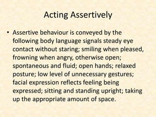 Acting Assertively
• Assertive behaviour is conveyed by the
following body language signals steady eye
contact without staring; smiling when pleased,
frowning when angry, otherwise open;
spontaneous and fluid; open hands; relaxed
posture; low level of unnecessary gestures;
facial expression reflects feeling being
expressed; sitting and standing upright; taking
up the appropriate amount of space.
 
