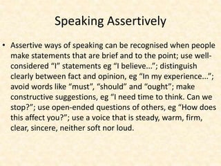 Speaking Assertively
• Assertive ways of speaking can be recognised when people
make statements that are brief and to the point; use well-
considered “I” statements eg “I believe...”; distinguish
clearly between fact and opinion, eg “In my experience...”;
avoid words like “must”, “should” and “ought”; make
constructive suggestions, eg “I need time to think. Can we
stop?”; use open-ended questions of others, eg “How does
this affect you?”; use a voice that is steady, warm, firm,
clear, sincere, neither soft nor loud.
 