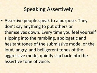Speaking Assertively
• Assertive people speak to a purpose. They
don’t say anything to put others or
themselves down. Every time you feel yourself
slipping into the rambling, apologetic and
hesitant tones of the submissive mode, or the
loud, angry, and belligerent tones of the
aggressive mode, quietly slip back into the
assertive tone of voice.
 