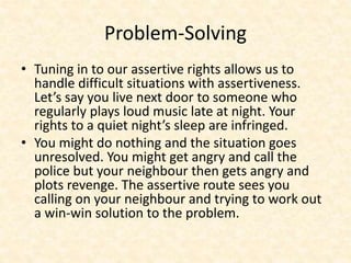 Problem-Solving
• Tuning in to our assertive rights allows us to
handle difficult situations with assertiveness.
Let’s say you live next door to someone who
regularly plays loud music late at night. Your
rights to a quiet night’s sleep are infringed.
• You might do nothing and the situation goes
unresolved. You might get angry and call the
police but your neighbour then gets angry and
plots revenge. The assertive route sees you
calling on your neighbour and trying to work out
a win-win solution to the problem.
 