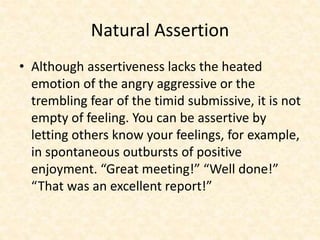 Natural Assertion
• Although assertiveness lacks the heated
emotion of the angry aggressive or the
trembling fear of the timid submissive, it is not
empty of feeling. You can be assertive by
letting others know your feelings, for example,
in spontaneous outbursts of positive
enjoyment. “Great meeting!” “Well done!”
“That was an excellent report!”
 