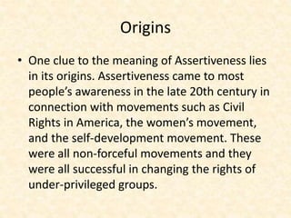 Origins
• One clue to the meaning of Assertiveness lies
in its origins. Assertiveness came to most
people’s awareness in the late 20th century in
connection with movements such as Civil
Rights in America, the women’s movement,
and the self-development movement. These
were all non-forceful movements and they
were all successful in changing the rights of
under-privileged groups.
 