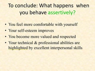 To conclude: What happens when
you behave assertively?
• You feel more comfortable with yourself
• Your self-esteem improves
• You become more valued and respected
• Your technical & professional abilities are
highlighted by excellent interpersonal skills
 