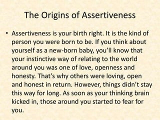 The Origins of Assertiveness
• Assertiveness is your birth right. It is the kind of
person you were born to be. If you think about
yourself as a new-born baby, you’ll know that
your instinctive way of relating to the world
around you was one of love, openness and
honesty. That’s why others were loving, open
and honest in return. However, things didn’t stay
this way for long. As soon as your thinking brain
kicked in, those around you started to fear for
you.
 