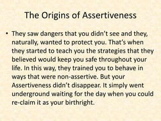 The Origins of Assertiveness
• They saw dangers that you didn’t see and they,
naturally, wanted to protect you. That’s when
they started to teach you the strategies that they
believed would keep you safe throughout your
life. In this way, they trained you to behave in
ways that were non-assertive. But your
Assertiveness didn’t disappear. It simply went
underground waiting for the day when you could
re-claim it as your birthright.
 