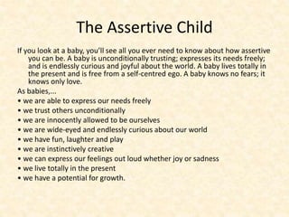 The Assertive Child
If you look at a baby, you’ll see all you ever need to know about how assertive
you can be. A baby is unconditionally trusting; expresses its needs freely;
and is endlessly curious and joyful about the world. A baby lives totally in
the present and is free from a self-centred ego. A baby knows no fears; it
knows only love.
As babies,...
• we are able to express our needs freely
• we trust others unconditionally
• we are innocently allowed to be ourselves
• we are wide-eyed and endlessly curious about our world
• we have fun, laughter and play
• we are instinctively creative
• we can express our feelings out loud whether joy or sadness
• we live totally in the present
• we have a potential for growth.
 
