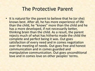 The Protective Parent
• It is natural for the parent to believe that he (or she)
knows best. After all, he has more experience of life
than the child, he “knows” more than the child and he
has a more developed, if not necessarily better,
thinking brain than the child. As a result, the parent
rejects much of what has hitherto made the child the
complete and perfect being it was. Out goes
satisfaction of every need and in comes negotiation
over the meeting of needs. Out goes free and honest
communication and in comes guarded and
manipulative communication. Out goes unconditional
love and in comes love on other peoples’ terms.
 