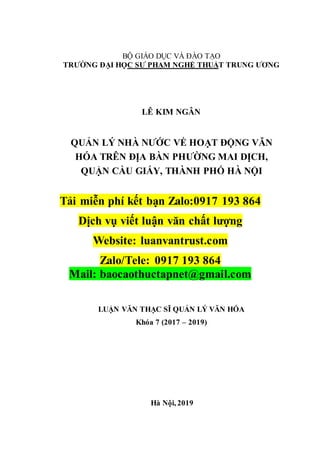 BỘ GIÁO DỤC VÀ ĐÀO TẠO
TRƯỜNG ĐẠI HỌC SƯ PHẠM NGHỆ THUẬT TRUNG ƯƠNG
LÊ KIM NGÂN
QUẢN LÝ NHÀ NƯỚC VỀ HOẠT ĐỘNG VĂN
HÓA TRÊN ĐỊA BÀN PHƯỜNG MAI DỊCH,
QUẬN CẦU GIẤY, THÀNH PHỐ HÀ NỘI
Tải miễn phí kết bạn Zalo:0917 193 864
Dịch vụ viết luận văn chất lượng
Website: luanvantrust.com
Zalo/Tele: 0917 193 864
Mail: baocaothuctapnet@gmail.com
LUẬN VĂN THẠC SĨ QUẢN LÝ VĂN HÓA
Khóa 7 (2017 – 2019)
Hà Nội, 2019
 