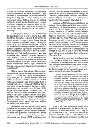 Antônio Marcos de Sousa SILVA


signiﬁca compreender que existem necessidades          completo da tradição marxista ortodoxa e do ca-
vitais não satisfeitas aos seres humanos. O que        pitalismo. Na verdade, assim como a Teologia da
importa é a aprendizagem da escuta do clamor           Libertação, o MST utiliza o marxismo como media-
dos pobres. Segundo Assmann (1990: p. 13), “a          ção sociológica para compreender a sociedade e
estrutura da escuta da fé (e também das opções         o próprio homem, mas sem dogmatizá-la.
políticas) e a organização da esperança, pessoal
                                                             A mística no MST acontece para fortalecer as
e coletiva, embasam-se, mais que tudo, em for-
                                                       pessoas na caminhada, para fazer todos se sen-
mas testemunhais de comunicação”. A mística no
                                                       tirem bem na participação. A marcha é uma mís-
MST é uma forma testemunhal de comunicação,
                                                       tica do MST. É uma simbologia que caracteriza o
de dialogia.
                                                       povo em movimento. Só participa da marcha quem
       A pedagogia da mística no MST é um espaço       está bem consigo mesmo, com o outro (a comuni-
de aprendizagem da escuta ao clamor que brota          dade dos marcheiros) e com Deus, que caminha
do silêncio de muitos, excluídos de ser gente, de      junto com o povo sofrido. A fase do acampamento
serem pessoas humanas dentro desse sistema             demonstra também um período de mística liber-
voraz baseado nas relações de produção capita-         tadora. Para o sem-terra do MST é um momento
listas. Para o MST, existe uma realidade clamoro-      de sacrifício, de renúncia, mas de caminhada em
sa, realidade de seres negados em sua existência,      busca da Páscoa (outra simbologia cristã). Da cruz
que são os pobres, aqueles que escondem atrás          à Páscoa. Para se alcançar a Páscoa precisa-se
do clamor desejado um profundo silêncio, sufoca-       carregar a cruz, mas a cruz já é Páscoa. Ambas
do e destruído. Pobres são os que des-vivem sua        estão intrinsecamente ligadas. Cruz na Páscoa,
existência, como nos deixa perceber o educador         Páscoa na Cruz.
Hugo Assmann (1990, p. 15) em seu questiona-
                                                              Nesse sentido, discordamos de Fernandes
mento: “(...) o clamor dos pobres não reclama de
                                                       (1999), que vê na mística uma espécie de “alimen-
nós uma abertura muito mais radical à transcen-
                                                       to ideológico”. Não se pode reduzir a mística a um
dência no interior da história, capaz de deixar-se
                                                       fator ideológico do movimento. Ela é, antes de tudo,
desaﬁar pela alteridade do pobre mergulhado em
                                                       alimento da unidade, da esperança, da solidarieda-
seu silêncio?”
                                                       de, da compaixão com os outros sem-terra, sem-
       O tema clamor dos pobres está intrinseca-       casas, sem-empregos, sem humanidade.
mente ligado a outros, como bem atesta Hugo As-
                                                              A mística só tem sentido se faz parte da tua
smann: “(...) opção pelos pobres, os pobres como
                                                              vida. Não podemos ter momentos exclusivos
“lugar teológico”, o potencial evangelizador dos              para ela, como os Congressos ou Encontros
pobres, a experiência de Deus na e desde a fé dos             Nacionais ou Estaduais. Temos de praticá-la
pobres, o Deus dos pobres, a Igreja dos pobres, e             em todos os eventos que aglutinem pesso-
outros temas aﬁns...” (ASSMANN, 1990, p. 32). E               as, já que é uma forma de manifestação co-
para nossa concepção, o clamor dos pobres está li-            letiva de um sentimento. Queremos que esse
gado à pedagogia da mística. Jung Mo Sung (1989)              sentimento aﬂore em direção a um ideal, que
diz que se trata de uma luta constante contra a ido-          não seja apenas uma obrigação. Ninguém se
latria do capital e a morte dos pobres. Para isso,            emociona porque recebe ordem para se emo-
torna-se necessário estabelecer outro paradigma,              cionar; se emociona porque foi motivado em
                                                              função de alguma coisa. Também não é uma
que apresente a vida aos pobres a partir da fé num
                                                              distração metafísica ou idealista, em que todos
Deus que se torna parceiro da causa libertadora.              iremos juntos para o paraíso. (STÉDILE, 1999,
É o aphantésis entre o sagrado que se faz profano             p. 130-131).
e o profano que se sacraliza.
      Segundo João Pedro Stédile (1999), a mís-               Para o MST não existe contradição entre
tica serve ao movimento que se organiza na luta        religiosidade e pensamento ideológico marxista.
social para compor a unidade de seus militantes.       É possível ir à missa e ser revolucionário. Segun-
Ele deixa claro que nem a esquerda nem a direita       do Stédile (1999: p. 131), “não existe contradição
possuem essa dimensão da mística, o que deter-         nenhuma nisso. Ao contrário: a nossa base usa a
mina nossa tese de que o MST se distingue por          fé religiosa que tem para alimentar a sua luta, que


118        Emancipação, Ponta Grossa, 8(2): 109-120, 2008. Disponível em <http://www.uepg.br/emancipacao>
 