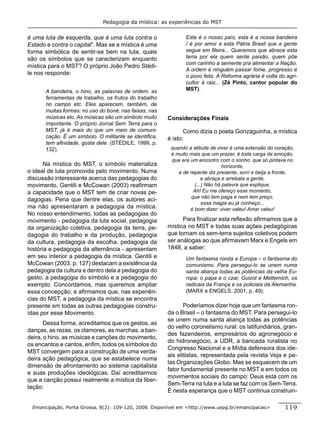 Pedagogia da mística: as experiências do MST


é uma luta de esquerda, que é uma luta contra o                Este é o nosso país, esta é a nossa bandeira
Estado e contra o capital”. Mas se a mística é uma             / é por amor a esta Pátria Brasil que a gente
forma simbólica de sentir-se bem na luta, quais                segue em ﬁleira... Queremos que abrace esta
são os símbolos que se caracterizam enquanto                   terra por ela quem sente paixão, quem põe
                                                               com carinho a semente pra alimentar a Nação.
mística para o MST? O próprio João Pedro Stédi-
                                                               A ordem é ninguém passar fome, progresso é
le nos responde:                                               o povo feliz. A Reforma agrária é volta do agri-
                                                               cultor à raiz... (Zé Pinto, cantor popular do
       A bandeira, o hino, as palavras de ordem, as            MST).
       ferramentas de trabalho, os frutos do trabalho
       no campo etc. Eles aparecem, também, de
       muitas formas: no uso do boné, nas faixas, nas
       músicas etc. As músicas são um símbolo muito     Considerações Finais
       importante. O próprio Jornal Sem Terra para o
       MST, já é mais do que um meio de comuni-                Como dizia o poeta Gonzaguinha, a mística
       cação. É um símbolo. O militante se identiﬁca,   é isto:
       tem aﬁnidade, gosta dele. (STÉDILE, 1999, p.
       132).                                             quando a atitude de viver é uma extensão do coração,
                                                         é muito mais que um prazer, é toda carga de emoção,
                                                         que era um encontro com o sonho, que só pintava no
       Na mística do MST, o símbolo materializa                                 horizonte,
o ideal de luta promovida pelo movimento. Numa              e de repente diz presente, sorri e beija a fronte,
discussão interessante acerca das pedagogias do                        e abraça e arrebata a gente,
movimento, Gentili e McCowan (2003) reaﬁrmam                       (...) Não há palavra que explique,
a capacidade que o MST tem de criar novas pe-                      Ah! Eu me ofereço esse momento,
                                                                  que não tem paga e nem tem preço,
dagogias. Pena que dentre elas, os autores aci-
                                                                       essa magia eu já conheço...
ma não apresentaram a pedagogia da mística.                      é bom dizer: viver valeu! Amar valeu!
No nosso entendimento, todas as pedagogias do
movimento - pedagogia da luta social, pedagogia               Para ﬁnalizar esta reﬂexão aﬁrmamos que a
da organização coletiva, pedagogia da terra, pe-        mística no MST e todas suas ações pedagógicas
dagogia do trabalho e da produção, pedagogia            que tornam os sem-terra sujeitos coletivos podem
da cultura, pedagogia da escolha, pedagogia da          ser análogas ao que aﬁrmavam Marx e Engels em
história e pedagogia da alternância - apresentam        1848, a saber:
em seu interior a pedagogia da mística. Gentili e              Um fantasma ronda a Europa – o fantasma do
McCowan (2003, p. 127) destacam a existência da                comunismo. Para persegui-lo se unem numa
pedagogia da cultura e dentro dela a pedagogia do              santa aliança todas as potências da velha Eu-
gesto, a pedagogia do símbolo e a pedagogia do                 ropa: o papa e o czar, Guizot e Metternich, os
exemplo. Concordamos, mas queremos ampliar                     radicais da França e os policiais da Alemanha.
essa concepção; e aﬁrmamos que, nas experiên-                  (MARX e ENGELS, 2001, p. 49).
cias do MST, a pedagogia da mística se encontra
presente em todas as outras pedagogias constru-                Poderíamos dizer hoje que um fantasma ron-
ídas por esse Movimento.                                da o Brasil – o fantasma do MST. Para persegui-lo
                                                        se unem numa santa aliança todas as potências
       Dessa forma, acreditamos que os gestos, as
                                                        do velho coronelismo rural: os latifundiários, gran-
danças, as rezas, os clamores, as marchas, a ban-
                                                        des fazendeiros, empresários do agronegócio e
deira, o hino, as músicas e canções do movimento,
                                                        do hidronegócio, a UDR, a bancada ruralista no
os encantos e cantos, enﬁm, todos os símbolos do
                                                        Congresso Nacional e a Mídia defensora dos ide-
MST convergem para a construção de uma verda-
                                                        ais elitistas, representada pela revista Veja e pe-
deira ação pedagógica, que se estabelece numa
                                                        las Organizações Globo. Mas se esquecem de um
dimensão de afrontamento ao sistema capitalista
                                                        fator fundamental presente no MST e em todos os
e suas produções ideológicas. Daí acreditarmos
                                                        movimentos sociais do campo: Deus está com os
que a canção possui realmente a mística da liber-
                                                        Sem-Terra na luta e a luta se faz com os Sem-Terra.
tação:
                                                        É nesta esperança que o MST continua construin-

 Emancipação, Ponta Grossa, 8(2): 109-120, 2008. Disponível em <http://www.uepg.br/emancipacao>           119
 