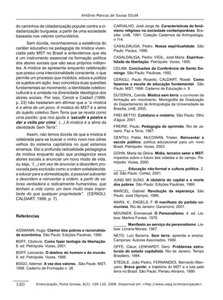 Antônio Marcos de Sousa SILVA


do caminhos de cidadanização popular contra a ci-     CARVALHO, José Jorge de. Características do fenô-
dadanização burguesa, a partir de uma sociedade       meno religioso na sociedade contemporânea. Bra-
baseada nos valores comunitários.                     sília: UnB, 1991. Coleção Cadernos de Antropologia,
                                                      n.114.
      Sem dúvida, reconhecemos a existência do
                                                      CASALDÁLIGA, Pedro. Nossa espiritualidade. São
caráter educativo na pedagogia da mística viven-
                                                      Paulo: Paulus, 1998.
ciada pelo MST no Brasil e entendemos que ela
é um instrumento essencial na formação política       CASALDÁLIGA, Pedro; VÍGIL, José Maria. Espiritua-
dos atores sociais que são seus próprios militan-     lidade da libertação. Petrópolis: Vozes, 1995.
tes. A mística se apresenta enquanto celebração       CELAM. Conclusões da Conferência de Santo Do-
que possui uma intencionalidade consciente, o que     mingo. São Paulo: Paulinas, 1992.
permite um processo que mobiliza, educa e politiza    CERIOLI, Paulo Ricardo; CALDART, Roseli. Como
os sujeitos em ação. Isso concretiza duas questões    fazemos a escola de educação fundamental.. São
fundamentais ao movimento: a identidade coletivo-     Paulo: MST, 1999. Caderno de Educação n. 9
cultural e a unidade na diversidade ideológica dos
                                                      DUTERVIL, Camila. Mística sem terra: o co-mover da
atores sociais. Por isso, Cerioli e Caldart (1999,    formação em movimento. Monograﬁa de Graduação
p. 23) não hesitaram em aﬁrmar que a “a mística       do Departamento de Antropologia da Universidade de
é a alma de um povo. A mística do MST é a alma        Brasília, UnB, 2005.
do sujeito coletivo Sem Terra que se revela como
                                                      FREI BETTO. Cotidiano e mistério. São Paulo: Olho
uma paixão, que nos ajuda a ‘sacudir a poeira e
                                                      d’água, 2001.
dar a volta por cima’. (...) A mística é a alma da
identidade Sem Terra”.                                FREIRE, Paulo. Pedagogia do oprimido. Rio de Ja-
                                                      neiro: Paz e Terra, 1987.
      Assim, não temos dúvida de que a mística é
                                                      GENTILI, Pablo; McCOWAN, Tristan. Reinventar a
celebrada para se buscar o vinho novo nos odres
                                                      escola pública: política educacional para um novo
velhos do sistema capitalista no qual estamos
                                                      Brasil. Petrópolis: Vozes, 2003.
emersos. Daí a profunda radicalidade pedagógica
da mística enquanto ação que protagoniza seus         GOHN, Maria da Glória. Mídia, terceiro setor e MST:
atores sociais a anunciar um novo modo de vida,       impactos sobre o futuro das cidades e do campo. Pe-
                                                      trópolis: Vozes, 2000.
ou seja, “(...) em vez de anunciar a desordem pro-
vocada pela exclusão como a ordem estabelecida,       ______. Educação não-formal e cultura política. 2.
e educar para a domesticação, é possível subverter    ed. São Paulo: Cortez, 2001.
a desordem e reinventar a ordem, a partir de va-      JUNG MO SUNG. A idolatria do capital e a morte
lores verdadeira e radicalmente humanistas, que       dos pobres. São Paulo: Edições Paulinas, 1989.
tenham a vida como um bem muito mais impor-
                                                      MARCEL, Gabriel. Revolução da esperança. São
tante do que qualquer propriedade”. (CERIOLI;         Paulo: José Olympio, 1966.
CALDART, 1999, p. 7).
                                                      MARX, K.; ENGELS, F. O manifesto do partido co-
                                                      munista. Rio de Janeiro: Garamond, 2001.
                                                      MOUNIER, Emmanuel. O Personalismo. 4. ed. Lis-
Referências                                           boa: Martins Fontes, 1976.
                                                      ______. Manifesto ao serviço do personalismo. Lis-
ASSMANN, Hugo. Clamor dos pobres e racionalida-       boa: Livraria Morais, 1967.
de econômica. São Paulo: Edições Paulinas, 1990.      NETO, Luiz Bezerra. Sem terra: aprende e ensina.
BOFF, Clodovis. Como fazer teologia da libertação.    Campinas: Autores Associados, 1999.
8. ed. Petrópolis: Vozes, 2001.                       OFFE, Claus; LENHARDT, Gero. Problemas estru-
BOFF, Leonardo. O destino do homem e do mundo.        turais do estado capitalista. Rio de Janeiro: Tempo
8. ed. Petrópolis: Vozes, 1998.                       Brasileiro, 1984.

BOGO, Ademar. A vez dos valores.. São Paulo: MST,     STÉDILE, João Pedro; FERNANDES, Bernardo Man-
1998. Caderno de Formação n. 26                       çano. Brava gente: a trajetória do MST e a luta pela
                                                      terra no Brasil. São Paulo: Perseu Abramo, 1999.


120        Emancipação, Ponta Grossa, 8(2): 109-120, 2008. Disponível em <http://www.uepg.br/emancipacao>
 