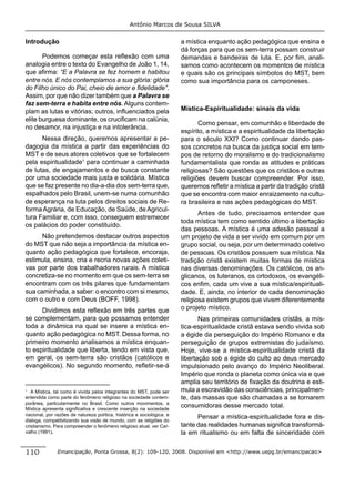Antônio Marcos de Sousa SILVA


Introdução                                                              a mística enquanto ação pedagógica que ensina e
                                                                        dá forças para que os sem-terra possam construir
       Podemos começar esta reﬂexão com uma                             demandas e bandeiras de luta. E, por ﬁm, anali-
analogia entre o texto do Evangelho de João 1, 14,                      samos como acontecem os momentos de mística
que aﬁrma: “E a Palavra se fez homem e habitou                          e quais são os principais símbolos do MST, bem
entre nós. E nós contemplamos a sua glória: glória                      como sua importância para os camponeses.
do Filho único do Pai, cheio de amor e ﬁdelidade”.
Assim, por que não dizer também que a Palavra se
faz sem-terra e habita entre nós. Alguns contem-
plam as lutas e vitórias; outros, inﬂuenciados pela                     Mística-Espiritualidade: sinais da vida
elite burguesa dominante, os cruciﬁcam na calúnia,
                                                                               Como pensar, em comunhão e liberdade de
no desamor, na injustiça e na intolerância.
                                                                        espírito, a mística e a espiritualidade da libertação
      Nessa direção, queremos apresentar a pe-                          para o século XXI? Como continuar dando pas-
dagogia da mística a partir das experiências do                         sos concretos na busca da justiça social em tem-
MST e de seus atores coletivos que se fortalecem                        pos de retorno do moralismo e do tradicionalismo
pela espiritualidade1 para continuar a caminhada                        fundamentalista que ronda as atitudes e práticas
de lutas, de engajamentos e de busca constante                          religiosas? São questões que os cristãos e outras
por uma sociedade mais justa e solidária. Mística                       religiões devem buscar compreender. Por isso,
que se faz presente no dia-a-dia dos sem-terra que,                     queremos reﬂetir a mística a partir da tradição cristã
espalhados pelo Brasil, unem-se numa comunhão                           que se encontra com maior enraizamento na cultu-
de esperança na luta pelos direitos sociais de Re-                      ra brasileira e nas ações pedagógicas do MST.
forma Agrária, de Educação, de Saúde, de Agricul-
                                                                               Antes de tudo, precisamos entender que
tura Familiar e, com isso, conseguem estremecer
                                                                        toda mística tem como sentido último a libertação
os palácios do poder constituído.
                                                                        das pessoas. A mística é uma adesão pessoal a
      Não pretendemos destacar outros aspectos                          um projeto de vida a ser vivido em comum por um
do MST que não seja a importância da mística en-                        grupo social, ou seja, por um determinado coletivo
quanto ação pedagógica que fortalece, encoraja,                         de pessoas. Os cristãos possuem sua mística. Na
estimula, ensina, cria e recria novas ações coleti-                     tradição cristã existem muitas formas de mística
vas por parte dos trabalhadores rurais. A mística                       nas diversas denominações. Os católicos, os an-
concretiza-se no momento em que os sem-terra se                         glicanos, os luteranos, os ortodoxos, os evangéli-
encontram com os três pilares que fundamentam                           cos enﬁm, cada um vive a sua mística/espirituali-
sua caminhada, a saber: o encontro com si mesmo,                        dade. E, ainda, no interior de cada denominação
com o outro e com Deus (BOFF, 1998).                                    religiosa existem grupos que vivem diferentemente
      Dividimos esta reﬂexão em três partes que                         o projeto místico.
se complementam, para que possamos entender                                    Nas primeiras comunidades cristãs, a mís-
toda a dinâmica na qual se insere a mística en-                         tica-espiritualidade cristã estava sendo vivida sob
quanto ação pedagógica no MST. Dessa forma, no                          a égide da perseguição do Império Romano e da
primeiro momento analisamos a mística enquan-                           perseguição de grupos extremistas do judaísmo.
to espiritualidade que liberta, tendo em vista que,                     Hoje, vive-se a mística-espiritualidade cristã da
em geral, os sem-terra são cristãos (católicos e                        libertação sob a égide do culto ao deus mercado
evangélicos). No segundo momento, reﬂetir-se-á                          impulsionado pelo avanço do Império Neoliberal.
                                                                        Império que ronda o planeta como única via e que
                                                                        amplia seu território de ﬁxação da doutrina e esti-
1
   A Mística, tal como é vivida pelos integrantes do MST, pode ser      mula a escravidão das consciências, principalmen-
entendida como parte do fenômeno religioso na sociedade contem-         te, das massas que são chamadas a se tornarem
porânea, particularmente no Brasil. Como outros movimentos, a
Mística apresenta signiﬁcativa e crescente inserção na sociedade
                                                                        consumidoras desse mercado total.
nacional, por razões de natureza política, histórica e sociológica, e
dialoga, compatibilizando sua visão de mundo, com as religiões do
                                                                              Pensar a mística-espiritualidade fora e dis-
cristianismo. Para compreender o fenômeno religioso atual, ver Car-     tante das realidades humanas signiﬁca transformá-
valho (1991).                                                           la em ritualismo ou em falta de sinceridade com


110            Emancipação, Ponta Grossa, 8(2): 109-120, 2008. Disponível em <http://www.uepg.br/emancipacao>
 