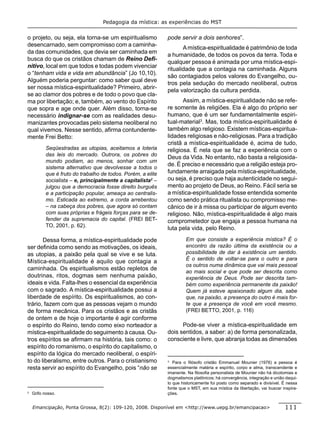 Pedagogia da mística: as experiências do MST


o projeto, ou seja, ela torna-se um espiritualismo            pode servir a dois senhores”.
desencarnado, sem compromisso com a caminha-
                                                                     A mística-espiritualidade é patrimônio de toda
da das comunidades, que devia ser caminhada em
                                                              a humanidade, de todos os povos da terra. Toda e
busca do que os cristãos chamam de Reino Deﬁ-
                                                              qualquer pessoa é animada por uma mística-espi-
nitivo, local em que todos e todas podem vivenciar
                                                              ritualidade que a contagia na caminhada. Alguns
o “tenham vida e vida em abundância” (Jo 10,10).
                                                              são contagiados pelos valores do Evangelho, ou-
Alguém poderia perguntar: como saber qual deve
                                                              tros pela sedução do mercado neoliberal, outros
ser nossa mística-espiritualidade? Primeiro, abrir-
                                                              pela valorização da cultura perdida.
se ao clamor dos pobres e de todo o povo que cla-
ma por libertação; e, também, ao vento do Espírito                   Assim, a mística-espiritualidade não se refe-
que sopra e age onde quer. Além disso, torna-se               re somente às religiões. Ela é algo do próprio ser
necessário indignar-se com as realidades desu-                humano, que é um ser fundamentalmente espiri-
manizantes provocadas pelo sistema neoliberal no              tual-material3. Mas, toda mística-espiritualidade é
qual vivemos. Nesse sentido, aﬁrma contundente-               também algo religioso. Existem místicas-espiritua-
mente Frei Betto:                                             lidades religiosas e não-religiosas. Para a tradição
                                                              cristã a mística-espiritualidade é, acima de tudo,
           Seqüestradas as utopias, aceitamos a loteria       religiosa. É nela que se faz a experiência com o
           das leis do mercado. Outrora, os pobres do
                                                              Deus da Vida. No entanto, não basta a religiosida-
           mundo podiam, ao menos, sonhar com um
                                                              de. É preciso e necessário que a religião esteja pro-
           sistema alternativo que devolvesse a todos o
           que é fruto do trabalho de todos. Porém, a elite   fundamente arraigada pela mística-espiritualidade,
           socialista – e, principalmente a capitalista2 –    ou seja, é preciso que haja autenticidade no segui-
           julgou que a democracia fosse direito burguês      mento ao projeto de Deus, ao Reino. Fácil seria se
           e a participação popular, ameaça ao centralis-     a mística-espiritualidade fosse entendida somente
           mo. Esticada ao extremo, a corda arrebentou        como sendo prática ritualista ou compromisso me-
           – na cabeça dos pobres, que agora só contam        cânico de ir à missa ou participar de algum evento
           com suas próprias e frágeis forças para se de-     religioso. Não, mística-espiritualidade é algo mais
           fender da supremacia do capital. (FREI BET-        comprometedor que engaja a pessoa humana na
           TO, 2001, p. 62).
                                                              luta pela vida, pelo Reino.

       Dessa forma, a mística-espiritualidade pode                     Em que consiste a experiência mística? É o
ser deﬁnida como sendo as motivações, os ideais,                       encontro da razão última da existência ou a
as utopias, a paixão pela qual se vive e se luta.                      possibilidade de dar à existência um sentido.
                                                                       É o sentido de voltar-se para o outro e para
Mística-espiritualidade é aquilo que contagia a
                                                                       os outros numa dinâmica que vai mais pessoal
caminhada. Os espiritualismos estão repletos de
                                                                       ao mais social e que pode ser descrita como
doutrinas, ritos, dogmas sem nenhuma paixão,                           experiência de Deus. Pode ser descrita tam-
ideais e vida. Falta-lhes o essencial da experiência                   bém como experiência permanente da paixão!
com o sagrado. A mística-espiritualidade possui a                      Quem já esteve apaixonado algum dia, sabe
liberdade de espírito. Os espiritualismos, ao con-                     que, na paixão, a presença do outro é mais for-
trário, fazem com que as pessoas vejam o mundo                         te que a presença de você em você mesmo.
de forma mecânica. Para os cristãos e as cristãs                       (FREI BETTO, 2001, p. 116)
de ontem e de hoje o importante é agir conforme
o espírito do Reino, tendo como eixo norteador a                    Pode-se viver a mística-espiritualidade em
mística-espiritualidade do seguimento à causa. Ou-            dois sentidos, a saber: a) de forma personalizada,
tros espíritos se aﬁrmam na história, tais como: o            consciente e livre, que abranja todas as dimensões
espírito do romanismo, o espírito do capitalismo, o
espírito da lógica do mercado neoliberal, o espíri-
to do liberalismo, entre outros. Para o cristianismo          3
                                                                 Para o ﬁlósofo cristão Emmanuel Mounier (1976) a pessoa é
resta servir ao espírito do Evangelho, pois “não se           essencialmente matéria e espírito, corpo e alma, transcendente e
                                                              imanente. Na ﬁlosoﬁa personalista de Mounier não há dicotomias e
                                                              dogmatismos platônicos; há convergência, integração e união daqui-
                                                              lo que historicamente foi posto como separado e divisível. É nessa
                                                              fonte que o MST, em sua mística da libertação, vai buscar inspira-
2
    Grifo nosso.                                              ções.


    Emancipação, Ponta Grossa, 8(2): 109-120, 2008. Disponível em <http://www.uepg.br/emancipacao>                       111
 