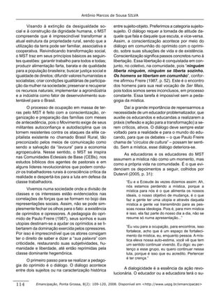 Antônio Marcos de Sousa SILVA


       Visando à extinção da desigualdade so-             entre sujeito-objeto. Preferimos a categoria sujeito-
cial e à construção da dignidade humana, o MST            sujeito. O diálogo requer a tomada de atitude da-
compreende que é imprescindível transformar a             quele que fala e daquele que escuta, e vice-versa.
atual estrutura da propriedade rural, sendo que a         Assim, a conscientização acontece por meio do
utilização da terra pode ser familiar, associativa e      diálogo em comunhão do oprimido com o oprimi-
cooperativa. Reivindicando transformação social,          do, sobre suas situações de vida e de existência.
o MST traz em seus princípios básicos as seguin-          Conscientização signiﬁca passos concretos rumo à
tes questões: garantir trabalho para todos e todas;       libertação. Essa libertação é conquistada em con-
produzir alimentação farta, barata e de qualidade         junto, no coletivo, na comunidade, pois “ninguém
para a população brasileira; buscar justiça social e      liberta ninguém, ninguém se liberta sozinho.
igualdade de direitos; difundir valores humanistas e      Os homens se libertam em comunhão”, confor-
socialistas; criar condições igualitárias de participa-   me aﬁrmou Freire (1987, p. 52). Este é o encontro
ção da mulher na sociedade; preservar e recuperar         dos homens para sua real vocação de Ser Mais,
os recursos naturais; implementar a agroindústria         pois todos somos seres inconclusos, em processo
e a indústria como fator de desenvolvimento sus-          constante. Essa tarefa é impossível sem a peda-
tentável para o Brasil.                                   gogia da mística.
       O processo de ocupação em massa de ter-                   Daí a grande importância de repensarmos a
ras pelo MST é feito com a conscientização, or-           necessidade de um educador problematizador, que
ganização e preparação das famílias com meses             auxilie os educandos e educandas a realizarem a
de antecedência, pois o Movimento exige de seus           práxis (reﬂexão e ação para a transformação) a se-
militantes autoconﬁança e autodisciplina que os           rem críticos, ativos. O diálogo deve sempre estar
tornem resistentes contra os ataques da elite ca-         voltado para a realidade e para o mundo do edu-
pitalista existente no chamado Brasil Rural, tão          cando, para que os debates – o que Paulo Freire
preconizado pelos meios de comunicação como               chama de “círculos de cultura” – possam ter senti-
sendo a salvação da “lavoura” para a economia             do. Sem a mística, esse diálogo deteriora-se.
agropecuária. Nesse sentido, o MST se inspira
                                                               As educadoras e os educadores do MST
nas Comunidades Eclesiais de Base (CEBs), nos
                                                          assumem a mística não como um momento, mas
estudos bíblicos dos agentes de pastorais e em
                                                          como a própria vida na comunidade. É o que evi-
alguns líderes revolucionários que podem condu-
                                                          denciam os depoimentos a seguir, colhidos por
zir os trabalhadores rurais à consciência crítica da
                                                          Dutervil (2005, p. 31):
realidade e despertá-los para a luta em defesa da
classe trabalhadora.                                             “Eu e a Ecieude às vezes dizemos assim: Ah,
                                                                 nós estamos perdendo a mística, porque a
        Vivemos numa sociedade onde a divisão de                 mística para nós é o que alimenta os nossos
classes e os interesses estão evidenciados nas                   ideais, o nosso objetivo de mudança, é o que
correlações de forças que se formam no bojo das                  faz a gente ter uma utopia e através daquela
representações sociais. Assim, não se pode sim-                  mística a gente vai transmitindo para as pes-
plesmente fechar os olhos para o fato: a existência              soas nossa ideologia. Pois é, para mim mística
de oprimidos e opressores. A pedagogia do opri-                  é isso, ela faz parte do nosso dia a dia, não se
mido de Paulo Freire (1987), seus sonhos e suas                  resume só numa apresentação...”
utopias destinam-se a ajudar os oprimidos a se li-
                                                                 “Eu vou para a ocupação, para encontros, isso
bertarem da dominação exercida pelos opressores.
                                                                 fortalece, acho que é um espaço de fortaleci-
Por isso é imprescindível que os atores consigam                 mento da mística, eu, enquanto pessoa. A mís-
ter o direito de saber e dizer a “sua palavra” com               tica eleva nossa auto-estima, você vê que tem
criticidade, restaurando suas subjetividades, hu-                um sentido continuar vivendo. Eu digo: eu per-
manidade e liberdade, até então reprimidas pela                  tenço a esse grupo, eu quero continuar nessa
classe dominante hegemônica.                                     luta, porque é isso que eu acredito. Pertencer
                                                                 é ter crença.”
      O primeiro passo para se realizar a pedago-
gia do oprimido é o diálogo. O diálogo acontece
entre dois sujeitos ou na caracterização histórica              A dialogicidade é a essência da ação revo-
                                                          lucionária. O educador ou a educadora terá o su-

114         Emancipação, Ponta Grossa, 8(2): 109-120, 2008. Disponível em <http://www.uepg.br/emancipacao>
 