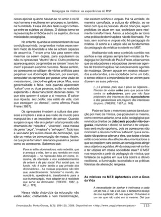 Pedagogia da mística: as experiências do MST


cesso apenas quando basear-se no amor e na fé           não existem sonhos e utopias. Há na verdade, de
nos homens e mulheres em processo e, também,            maneira camuﬂada, a cultura do silêncio, ao se
na humildade. Essas atitudes farão surgir conﬁan-       fazer com que as pessoas, desde crianças, sejam
ça entre os sujeitos do diálogo. O diálogo torna-se     proibidas de atuar em sua sociedade para real-
representação simbólica entre os sujeitos, daí sua      mente transformá-la. Assim, a educação se torna
misticidade pedagógica.                                 uma prática de dominação e não de liberdade. Por
                                                        isso, sem sonhos e utopias não há pedagogia da
      No entanto, quando se conscientizam de sua
                                                        mística. O sonho e a utopia são os fundamentos
condição oprimida, os oprimidos muitas vezes sen-
                                                        da pedagogia da mística existente no MST.
tem medo da liberdade e não se acham capazes
de assumi-la. Travam uma luta para serem eles                 Analisando todo esse conteúdo contido nos
mesmos ou serem duplos, para expulsarem ou              sonhos e nas utopias sempre bem-vindas da Pe-
não os opressores “dentro” de si. Outro problema        dagogia do Oprimido de Paulo Freire, observamos
aparece quando os oprimidos se tornam “novo ho-         que os educadores e educadoras devem ser agen-
mem” e passam a oprimir os outros. Nesse sentido,       tes de transformação e não simplesmente agentes
os opressores se utilizam de vários artifícios para     de mudança. Devem aguçar em nossos educan-
perpetuar sua dominação. Buscam, por exemplo,           dos e educandas, e na sociedade como um todo,
conquistar os oprimidos por passar uma visão de         o senso crítico e a importância de se unirem para
messianismo, dando-lhes pão e circo. Mas, essa          dizerem as suas palavras.
generosidade é falsa, pois quando aparentam
                                                               (...) é preciso, pois, que o povo se organize...
“salvar” uma ou duas pessoas, estão na realidade
                                                               Preciso de vossa união para que possa lutar
explorando e desumanizando dezenas delas. “O                   contra os sabotadores, para que não ﬁque
que eles querem é salvar a si mesmos. É salvar                 prisioneiro dos interesses dos especuladores
sua riqueza, seu poder, seu estilo de vida, com                e dos gananciosos em prejuízo dos interesses
que esmagam os demais”, como aﬁrmou Paulo                      do povo. (FREIRE, 1987, p. 148).
Freire (1987).
      Os opressores invadem a cultura das pes-                 Pode-se fazer o mesmo no campo da educa-
soas e impõem a elas a sua visão de mundo para          ção por meio da mística, que possui em si mesma,
manipulá-las e as impedirem de pensar. Quando           como veremos adiante, uma ação pedagógica que
surgem os que não se sujeitam a tal opressão são        reivindica direitos de cidadania popular não-bur-
chamados de “rebeldes”, “violentos”, essa massa         guesa, reivindica o direito de sonhar e ter utopias.
de gente “cega”, “invejosa” e “selvagem”. Tudo isso     Isso será muito oportuno, pois os opressores não
é veiculado por outros meios de dominação, que          morreram e devem continuar sabendo que a socie-
são os meios de comunicação de massa. Assim,            dade não pode se alienar a eles, que todos e todas
os que já se tornaram alienados passam a pensar         estão conscientes das atitudes desumanizadoras a
como os opressores. Sabemos que:                        que se propõem para continuar conseguindo atingir
                                                        seus objetivos egoístas. Ainda será possível sonhar
       Para as elites dominadoras, esta rebeldia, que   e ter utopias em nossa sociedade atual? O MST
       é ameaça a elas, tem o seu remédio em mais       nos responde a partir da pedagogia da mística, que
       dominação – na repressão feita em nome, in-      fortalece os sujeitos em sua luta contra o dilúvio
       clusive, da liberdade e nos estabelecimentos
                                                        neoliberal, a iluminação racionalista e as práticas
       da ordem e da paz social. Paz social que, no
       fundo, não é outra senão a paz privada dos       ﬁdeístas de alienação religiosa.
       dominadores... As massas populares não têm
       que, autenticamente, “ad-mirar” o mundo, de-
       nunciá-lo, questioná-lo, transformá-lo para a
                                                        As místicas no MST: Aphantésis com o Deus
       sua humanização, mas adaptar-se à realidade
       que serve ao dominador. (FREIRE, 1987, p.
                                                        da Vida
       66; p. 123).
                                                               A necessidade de sonhar é intrínseca a cada
                                                               um de nós. E não é só isso: é também o desejo
      Nessa visão distorcida da educação não
                                                               de nos suplantar, de nos superar. O humano é
existe saber, criatividade e nem transformação,                um ser que não cabe em si mesmo. Daí que

 Emancipação, Ponta Grossa, 8(2): 109-120, 2008. Disponível em <http://www.uepg.br/emancipacao>          115
 