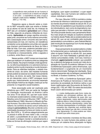 Antônio Marcos de Sousa SILVA

       a experiência mais profunda do ser humano é      teológicas, quer sejam socialistas”, e quer sejam
       aquela que o arranca de si mesmo em direção      capitalistas. Daí o ser humano ser coletivo e indi-
       a um outro – a experiência do amor. A isso a     vidual, individual e coletivo.
       tradição cristã chama “mística”. (FREI BETTO,
       2001, p. 115-116).                                      Por isso, Mounier (1976) é contrário a todas
                                                        as formas de niilismos e ceticismos que rondavam
       Passamos agora a discutir sobre a místi-         as mentes da primeira metade do século XX. É um
ca no MST enquanto ação que ensina e fortale-           crítico feroz do capitalismo que impulsiona a cultura
ce os atores na luta de cada dia. As místicas do        do individualismo, bem como do dogmatismo mar-
MST são um verdadeiro aphantésis com o Deus             xista que percebe o Homem como ser coletivista.
da Vida, segundo os próprios militantes do movi-        Tal crítica procede devido a seu pensamento ﬁlosó-
mento. Aphantésis em grego signiﬁca encontro,           ﬁco mais amplo em relação ao dualismo existente
estar junto, encontrar-se numa mesma comunhão.          na história desde Platão até os existencialismos do
Daí a associação entre o encontro dos sem-terra,        século XX, que vai ser combatido pela revolução
camponeses em luta, em marcha, em resistência           personalista e comunitária e, para Gabriel Marcel,
constante numa verdadeira comunhão com aquele           pela revolução da esperança num mundo desigual
que chamam carinhosamente de Deus da Vida e             e inseguro para os pobres.
Mãe da Vida. Com isso, podemos perceber que o                  Esse pensamento do existencialismo cristão
próprio sujeito coletivo realiza uma dialogia entre     foi fundamental para a realização das transforma-
o imanente e o transcendente, entre o sagrado e         ções na Igreja Católica no século XX, que passa
o profano, entre Deus e o povo.                         a assumir com mais ﬁdelidade a gênese das pri-
      Nesse sentido, o MST rompe com duas tradi-        meiras comunidades cristãs. Com isso, tivemos o
ções que realizam um dualismo entre as categorias       chamado aggiornamento eclesial, que possibili-
acima citadas. Na própria tradição cristã agostinia-    tou a abertura da Igreja ao mundo por meio da re-
na, na reforma protestante e no calvinismo temos o      alização do Concílio Ecumênico Vaticano II e das
dualismo entre mundo imanente e mundo transcen-         Conferências Episcopais Latino-Americanas, que
dente. Para as referidas tradições, o estado ima-       fundamentaram o surgimento de um movimento
nente do corpo, da carne, das mazelas humanas           interno denominado Teologia da Libertação. Seus
jamais poderá se associar ao estado transcendente       maiores expoentes são os teólogos Leonardo Boff,
de Deus, do divino, do santo. Daí nosso interes-        no Brasil, e Gustavo Gutiérrez, no Peru.
se em desvendar como o MST consegue reunir                    Em 1979, a Conferência Episcopal Latino-
aquilo que, historicamente, se encontra separado        Americana de Puebla já mencionava o rosto dos
pela tradição histórica da religião cristã que se faz   excluídos da sociedade da América Latina e que
presente no imaginário social brasileiro.               foram reaﬁrmados pelo Documento de Santo Do-
      Essa associação pode ser explicada pela           mingo (SD, 178), em 1992. Os rostos dos excluídos
inﬂuência que o MST teve por parte da Teologia          foram assim denominados por serem
da Libertação impulsionada na América Latina                   (...) rostos desﬁgurados pela fome; rostos de-
nos anos 70 do século XX, que tem suas raízes                  siludidos por promessas políticas não cum-
no chamado existencialismo cristão europeu, com                pridas; rostos humilhados de quem têm sua
ﬁlósofos como Emmanuel Mounier (1967; 1976) e                  cultura desprezada; rostos aterrorizados pela
Gabriel Marcel (1966). Mounier é o ﬁlósofo da Pes-             violência diária e indiscriminada; rostos angus-
soa Humana. Sua obra mais conhecida é o Perso-                 tiados dos menores abandonados; rostos das
nalismo. Ao contrário do senso comum atribuído à               mulheres desrespeitadas e humilhadas; rostos
categoria personalismo, Mounier a entende como                 cansados dos migrantes sem acolhida digna;
                                                               rostos dos idosos que não têm o mínimo para
valorização da pessoa humana em todos os senti-
                                                               viver dignamente. E a lista poderia ser maior,
dos. Ele (1976, p. 15) aﬁrma categoricamente que
                                                               de tanto que sofre nosso povo.
“a pessoa é antes de mais nada o não, a recusa
de aderir, a possibilidade de se opor, de duvidar,
                                                             O rosto imanente e bondoso de Deus está,
de resistir à vertigem mental e correlativamente a
                                                        certamente, no rosto humano dos pobres e opri-
todas as formas de aﬁrmação coletiva quer sejam
                                                        midos por um sistema feroz alicerçado na lógica

116        Emancipação, Ponta Grossa, 8(2): 109-120, 2008. Disponível em <http://www.uepg.br/emancipacao>
 
