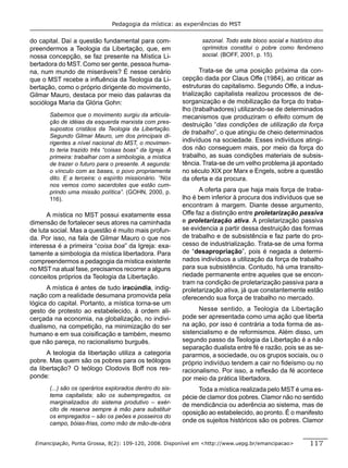 Pedagogia da mística: as experiências do MST


do capital. Daí a questão fundamental para com-                  sazonal. Todo este bloco social e histórico dos
preendermos a Teologia da Libertação, que, em                    oprimidos constitui o pobre como fenômeno
nossa concepção, se faz presente na Mística Li-                  social. (BOFF, 2001, p. 15).
bertadora do MST. Como ser gente, pessoa huma-
na, num mundo de miseráveis? É nesse cenário                     Trata-se de uma posição próxima da con-
que o MST recebe a inﬂuência da Teologia da Li-           cepção dada por Claus Offe (1984), ao criticar as
bertação, como o próprio dirigente do movimento,          estruturas do capitalismo. Segundo Offe, a indus-
Gilmar Mauro, destaca por meio das palavras da            trialização capitalista realizou processos de de-
socióloga Maria da Glória Gohn:                           sorganização e de mobilização da força do traba-
                                                          lho (trabalhadores) utilizando-se de determinados
       Sabemos que o movimento surgiu da articula-        mecanismos que produziram o efeito comum de
       ção de idéias da esquerda marxista com pres-       destruição “das condições de utilização da força
       supostos cristãos da Teologia da Libertação.
                                                          de trabalho”, o que atingiu de cheio determinados
       Segundo Gilmar Mauro, um dos principais di-
       rigentes a nível nacional do MST, o movimen-       indivíduos na sociedade. Esses indivíduos atingi-
       to teria trazido três “coisas boas” da Igreja. A   dos não conseguem mais, por meio da força do
       primeira: trabalhar com a simbologia, a mística    trabalho, as suas condições materiais de subsis-
       de trazer o futuro para o presente. A segunda:     tência. Trata-se de um velho problema já apontado
       o vínculo com as bases, o povo propriamente        no século XIX por Marx e Engels, sobre a questão
       dito. E a terceira: o espírito missionário. “Nós   da oferta e da procura.
       nos vemos como sacerdotes que estão cum-
       prindo uma missão política”. (GOHN, 2000, p.             A oferta para que haja mais força de traba-
       116).                                              lho é bem inferior à procura dos indivíduos que se
                                                          encontram à margem. Diante desse argumento,
      A mística no MST possui exatamente essa             Offe faz a distinção entre proletarização passiva
dimensão de fortalecer seus atores na caminhada           e proletarização ativa. A proletarização passiva
de luta social. Mas a questão é muito mais profun-        se evidencia a partir dessa destruição das formas
da. Por isso, na fala de Gilmar Mauro o que nos           de trabalho e de subsistência e faz parte do pro-
interessa é a primeira “coisa boa” da Igreja: exa-        cesso de industrialização. Trata-se de uma forma
tamente a simbologia da mística libertadora. Para         de “desapropriação”, pois é negada a determi-
compreendermos a pedagogia da mística existente           nados indivíduos a utilização da força de trabalho
no MST na atual fase, precisamos recorrer a alguns        para sua subsistência. Contudo, há uma transito-
conceitos próprios da Teologia da Libertação.             riedade permanente entre aqueles que se encon-
                                                          tram na condição de proletarização passiva para a
      A mística é antes de tudo iracúndia, indig-         proletarização ativa, já que constantemente estão
nação com a realidade desumana promovida pela             oferecendo sua força de trabalho no mercado.
lógica do capital. Portanto, a mística torna-se um
gesto de protesto ao estabelecido, à ordem ali-                 Nesse sentido, a Teologia da Libertação
cerçada na economia, na globalização, no indivi-          pode ser apresentada como uma ação que liberta
dualismo, na competição, na minimização do ser            na ação, por isso é contrária a toda forma de as-
humano e em sua coisiﬁcação e também, mesmo               sistencialismo e de reformismos. Além disso, um
que não pareça, no racionalismo burguês.                  segundo passo da Teologia da Libertação é a não
                                                          separação dualista entre fé e razão, pois se as se-
      A teologia da libertação utiliza a categoria        pararmos, a sociedade, ou os grupos sociais, ou o
pobre. Mas quem são os pobres para os teólogos            próprio indivíduo tendem a cair no ﬁdeísmo ou no
da libertação? O teólogo Clodovis Boff nos res-           racionalismo. Por isso, a reﬂexão da fé acontece
ponde:                                                    por meio da prática libertadora.
       (...) são os operários explorados dentro do sis-         Toda a mística realizada pelo MST é uma es-
       tema capitalista; são os subempregados, os         pécie de clamor dos pobres. Clamor não no sentido
       marginalizados do sistema produtivo – exér-        de mendicância ou aderência ao sistema, mas de
       cito de reserva sempre à mão para substituir
                                                          oposição ao estabelecido, ao pronto. É o manifesto
       os empregados – são os peões e posseiros do
       campo, bóias-frias, como mão de mão-de-obra        onde os sujeitos históricos são os pobres. Clamor


 Emancipação, Ponta Grossa, 8(2): 109-120, 2008. Disponível em <http://www.uepg.br/emancipacao>           117
 