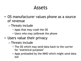 Assets
• OS manufacturer values phone as a source
of revenue
– Threats include
• Apps that may crash the OS
• Users who may jailbreak the phone
• Users value their privacy
– Threats include
• The OS which may send data back to the carrier
for "statistical purposes"
• Apps preloaded by the MNO which might send data
out
 