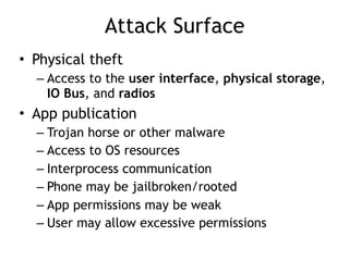 Attack Surface
• Physical theft
– Access to the user interface, physical storage,
IO Bus, and radios
• App publication
– Trojan horse or other malware
– Access to OS resources
– Interprocess communication
– Phone may be jailbroken/rooted
– App permissions may be weak
– User may allow excessive permissions
 
